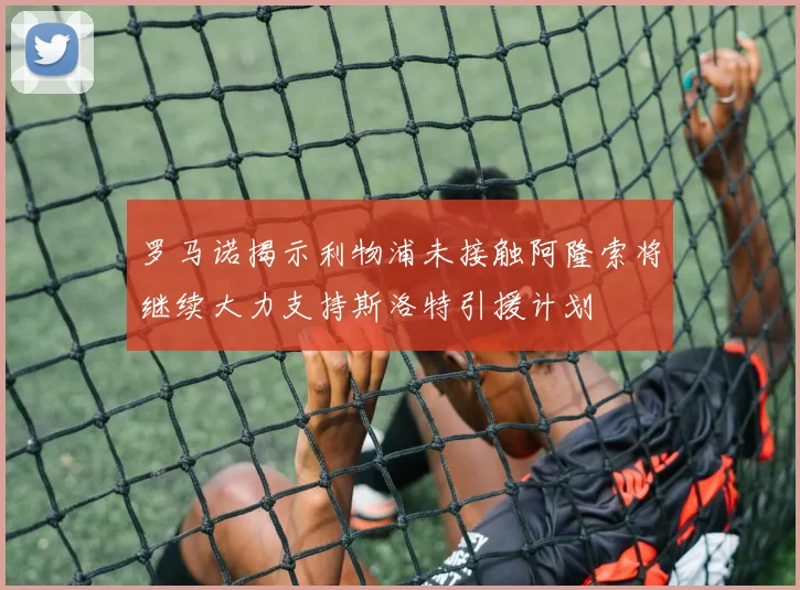 罗马诺揭示利物浦未接触阿隆索将继续大力支持斯洛特引援计划
