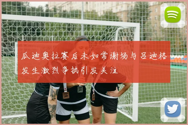 瓜迪奥拉赛后未如常谢场与吕迪格发生激烈争执引发关注