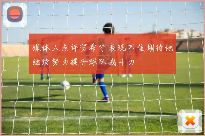 媒体人点评贺希宁表现不佳期待他继续努力提升球队战斗力
