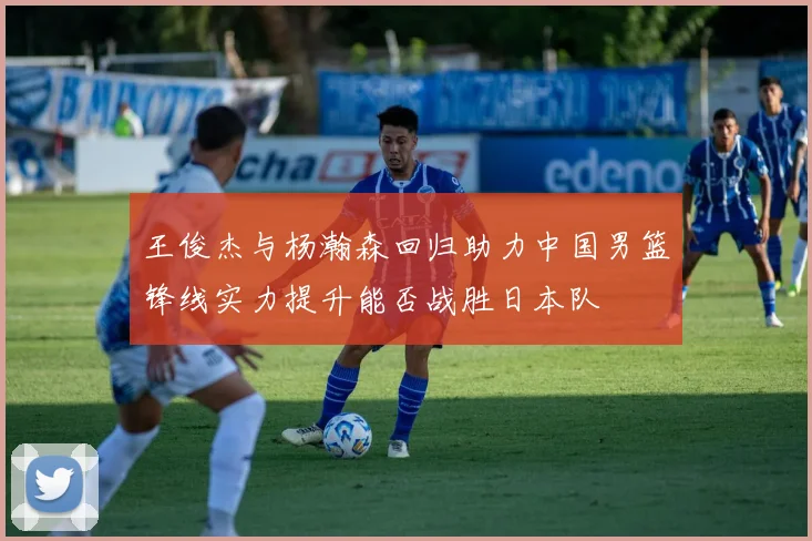 王俊杰与杨瀚森回归助力中国男篮锋线实力提升能否战胜日本队