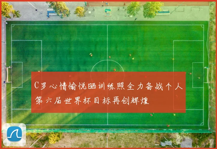 C罗心情愉悦晒训练照全力备战个人第六届世界杯目标再创辉煌