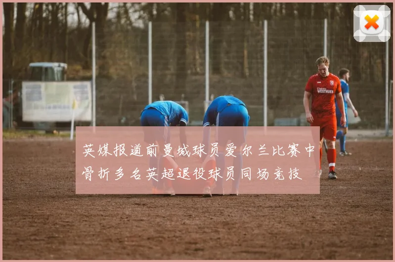 英媒报道前曼城球员爱尔兰比赛中骨折多名英超退役球员同场竞技