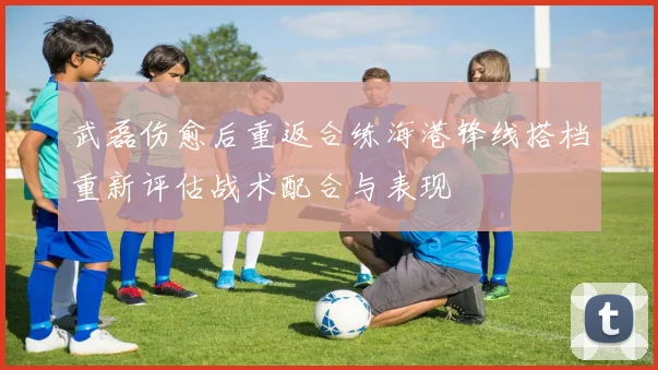 武磊伤愈后重返合练海港锋线搭档重新评估战术配合与表现