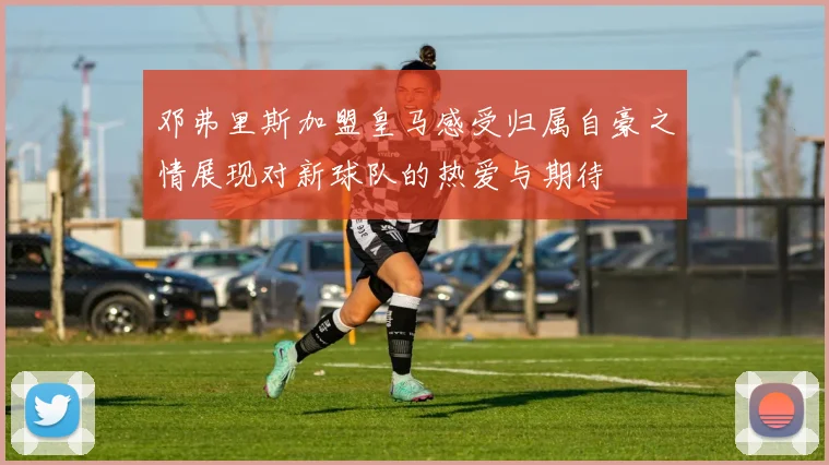 邓弗里斯加盟皇马感受归属自豪之情展现对新球队的热爱与期待