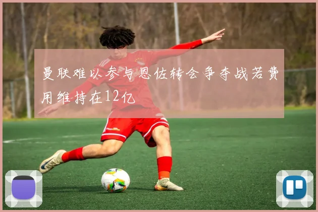 曼联难以参与恩佐转会争夺战若费用维持在12亿