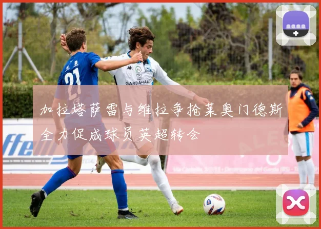 加拉塔萨雷与维拉争抢莱奥门德斯全力促成球员英超转会