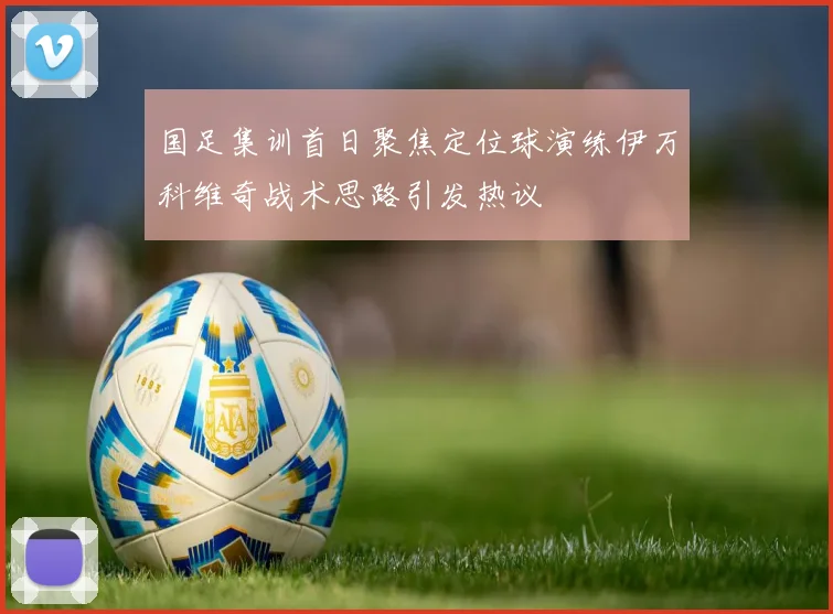 国足集训首日聚焦定位球演练伊万科维奇战术思路引发热议