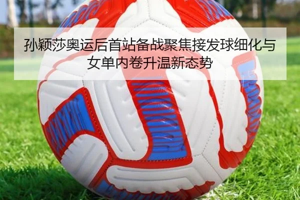 孙颖莎奥运后首站备战聚焦接发球细化与女单内卷升温新态势