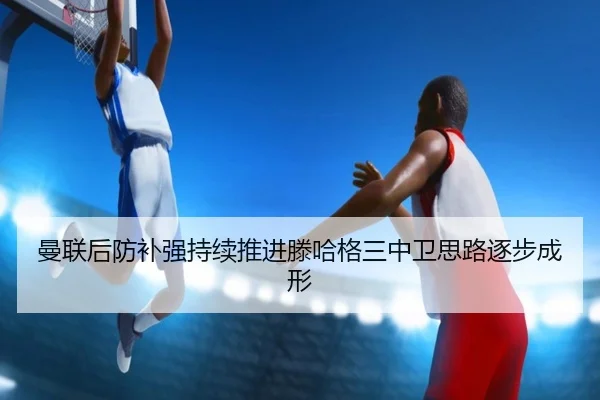 曼联后防补强持续推进滕哈格三中卫思路逐步成形