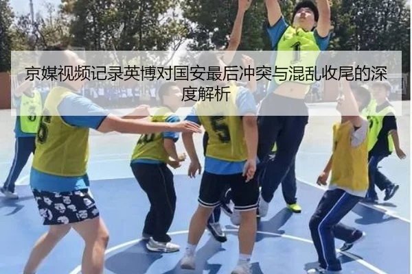 京媒视频记录英博对国安最后冲突与混乱收尾的深度解析
