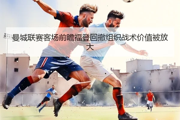 曼城联赛客场前瞻福登回撤组织战术价值被放大